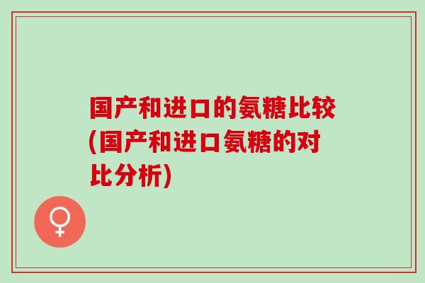 国产和进口的氨糖比较(国产和进口氨糖的对比分析)