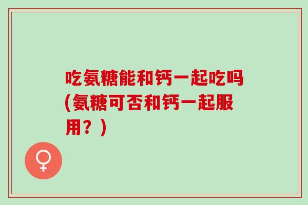 吃氨糖能和钙一起吃吗(氨糖可否和钙一起服用？)