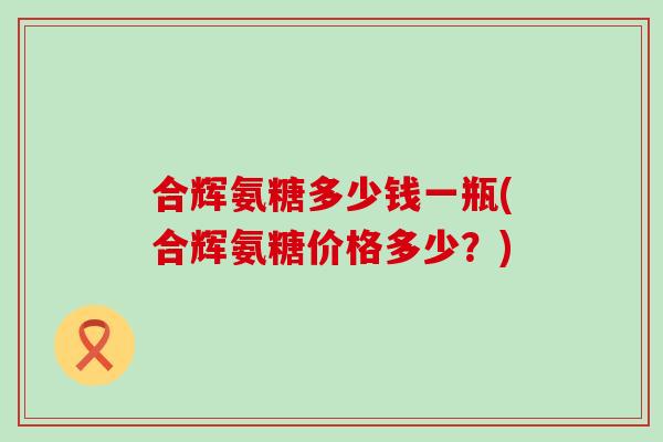 合辉氨糖多少钱一瓶(合辉氨糖价格多少？)