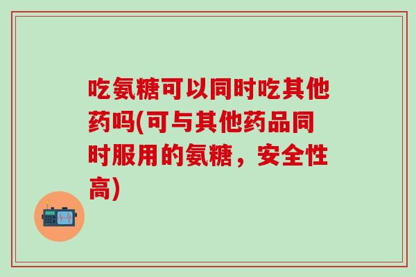 吃氨糖可以同时吃其他药吗(可与其他药品同时服用的氨糖，安全性高)