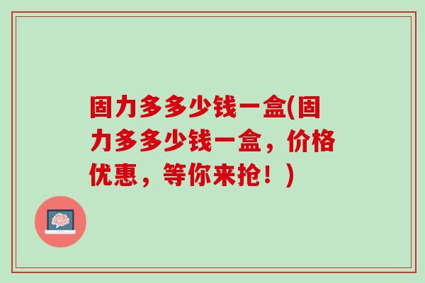 固力多多少钱一盒(固力多多少钱一盒，价格优惠，等你来抢！)