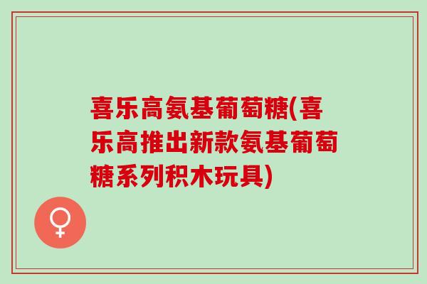 喜乐高氨基葡萄糖(喜乐高推出新款氨基葡萄糖系列积木玩具)