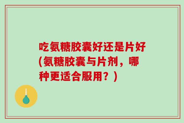 吃氨糖胶囊好还是片好(氨糖胶囊与片剂，哪种更适合服用？)