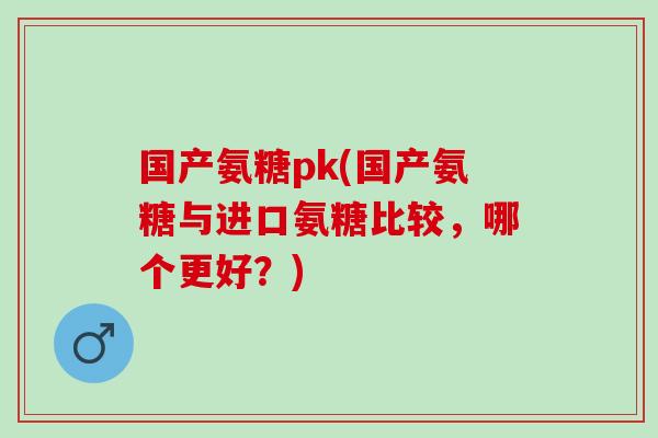 国产氨糖pk(国产氨糖与进口氨糖比较，哪个更好？)