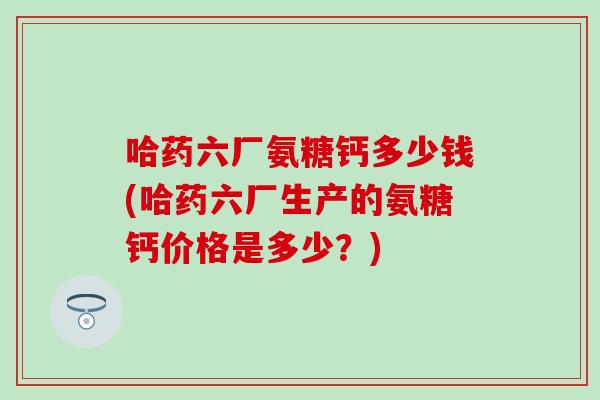 哈药六厂氨糖钙多少钱(哈药六厂生产的氨糖钙价格是多少？)