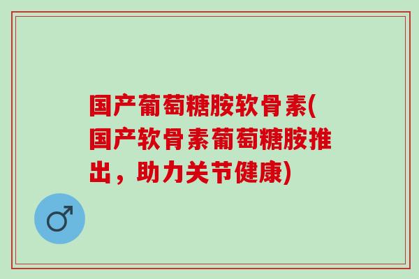 国产葡萄糖胺软骨素(国产软骨素葡萄糖胺推出，助力关节健康)