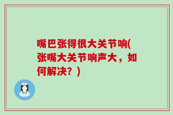 嘴巴张得很大关节响(张嘴大关节响声大，如何解决？)