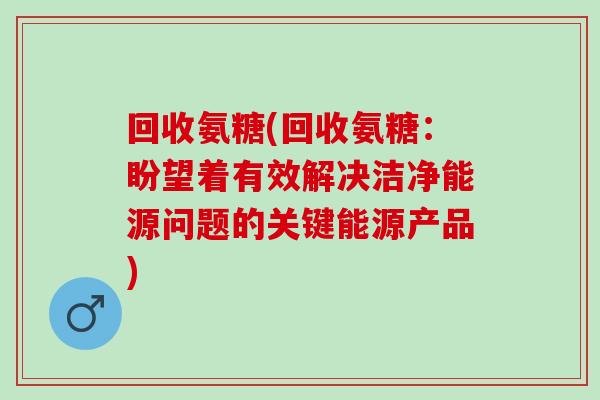 回收氨糖(回收氨糖：盼望着有效解决洁净能源问题的关键能源产品)