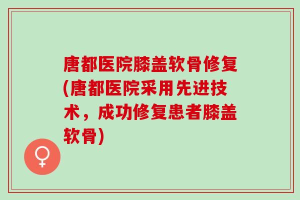 唐都医院膝盖软骨修复(唐都医院采用先进技术，成功修复患者膝盖软骨)