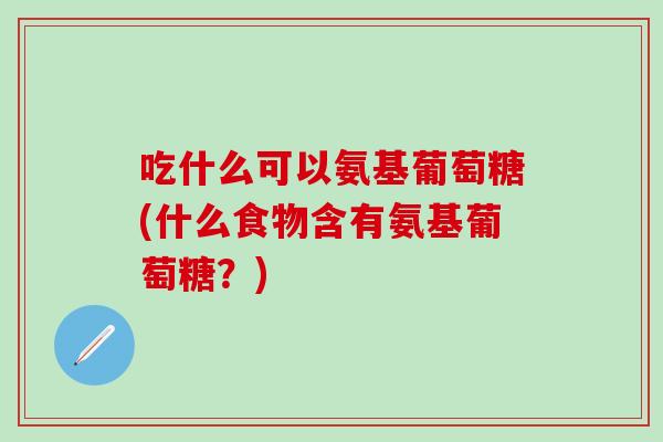 吃什么可以氨基葡萄糖(什么食物含有氨基葡萄糖？)