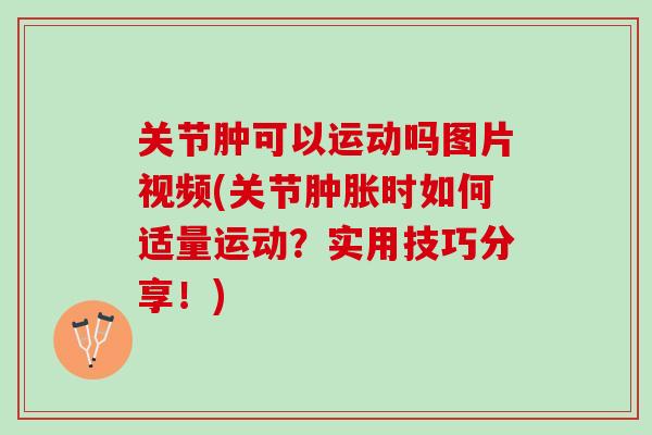 关节肿可以运动吗图片视频(关节肿胀时如何适量运动？实用技巧分享！)