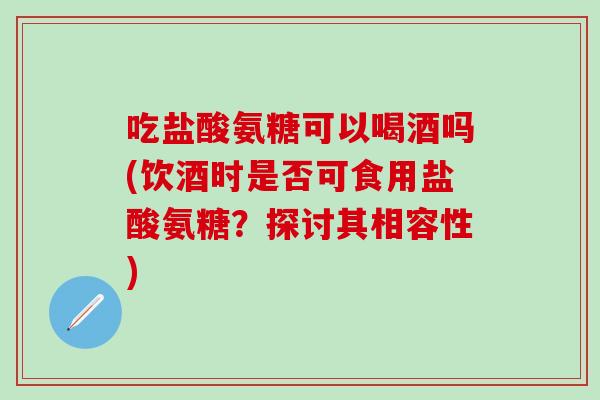 吃盐酸氨糖可以喝酒吗(饮酒时是否可食用盐酸氨糖？探讨其相容性)