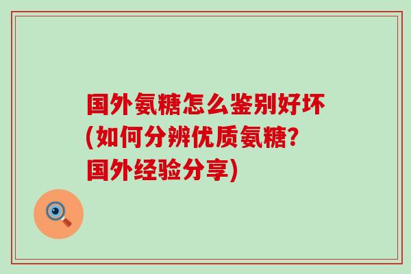 国外氨糖怎么鉴别好坏(如何分辨优质氨糖？国外经验分享)