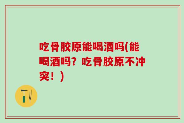 吃骨胶原能喝酒吗(能喝酒吗？吃骨胶原不冲突！)