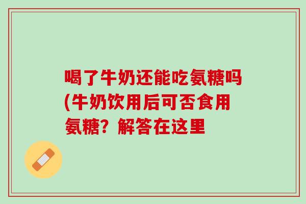 喝了牛奶还能吃氨糖吗(牛奶饮用后可否食用氨糖？解答在这里