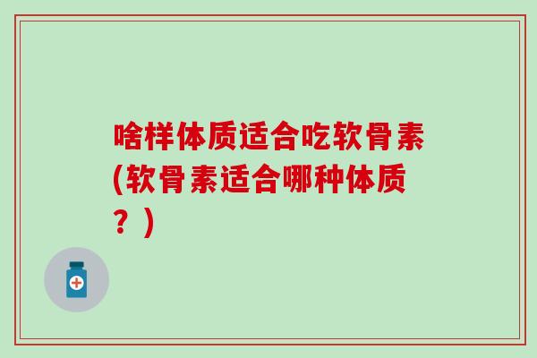 啥样体质适合吃软骨素(软骨素适合哪种体质？)