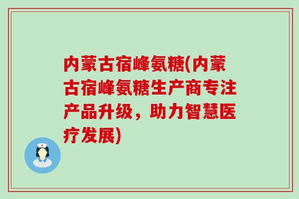 内蒙古宿峰氨糖(内蒙古宿峰氨糖生产商专注产品升级，助力智慧医疗发展)