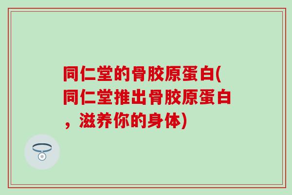 同仁堂的骨胶原蛋白(同仁堂推出骨胶原蛋白，滋养你的身体)