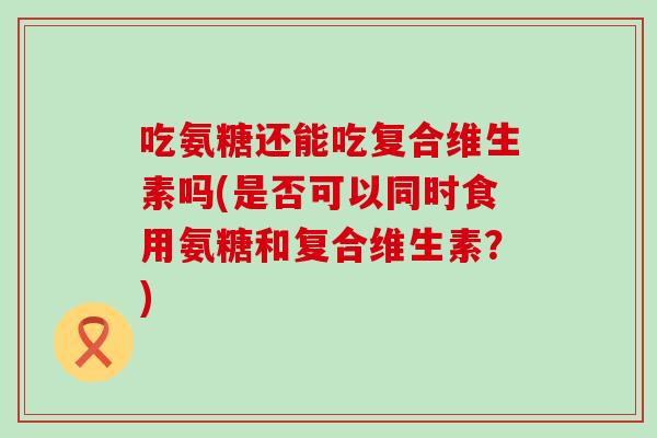 吃氨糖还能吃复合维生素吗(是否可以同时食用氨糖和复合维生素？)