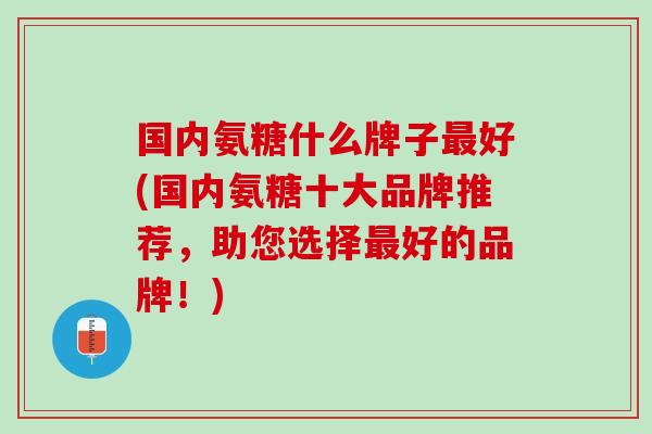 国内氨糖什么牌子最好(国内氨糖十大品牌推荐，助您选择最好的品牌！)