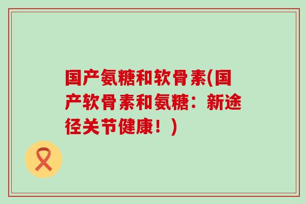 国产氨糖和软骨素(国产软骨素和氨糖：新途径关节健康！)
