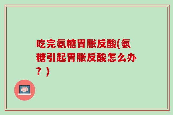 吃完氨糖胃胀反酸(氨糖引起胃胀反酸怎么办？)