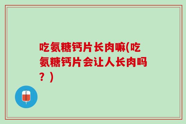 吃氨糖钙片长肉嘛(吃氨糖钙片会让人长肉吗？)
