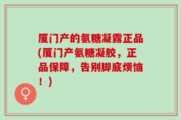 厦门产的氨糖凝露正品(厦门产氨糖凝胶，正品保障，告别脚底烦恼！)