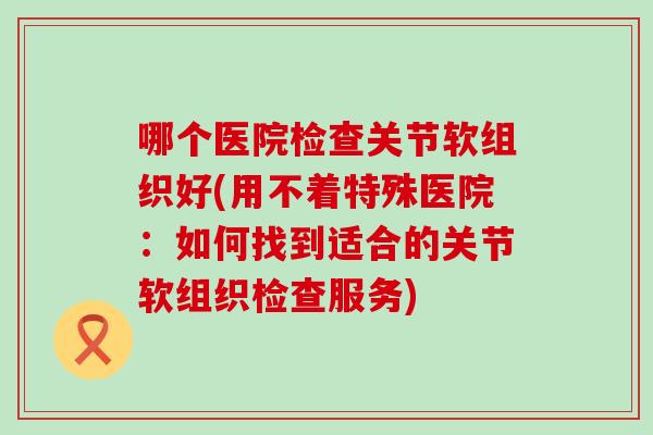 哪个医院检查关节软组织好(用不着特殊医院：如何找到适合的关节软组织检查服务)