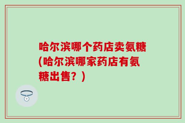 哈尔滨哪个药店卖氨糖(哈尔滨哪家药店有氨糖出售？)