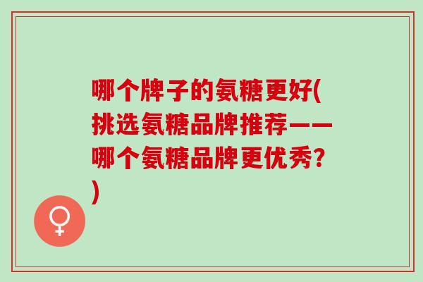 哪个牌子的氨糖更好(挑选氨糖品牌推荐——哪个氨糖品牌更优秀？)