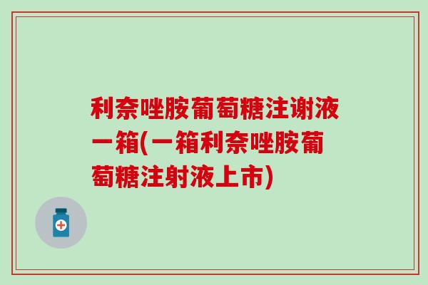 利奈唑胺葡萄糖注谢液一箱(一箱利奈唑胺葡萄糖注射液上市)
