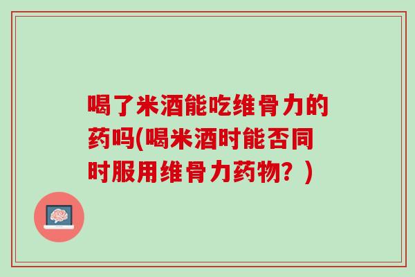 喝了米酒能吃维骨力的药吗(喝米酒时能否同时服用维骨力药物？)