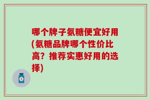 哪个牌子氨糖便宜好用(氨糖品牌哪个性价比高？推荐实惠好用的选择)