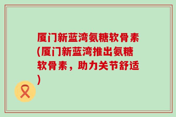 厦门新蓝湾氨糖软骨素(厦门新蓝湾推出氨糖软骨素，助力关节舒适)