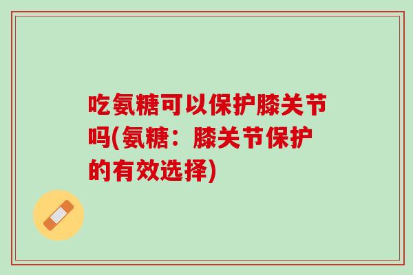 吃氨糖可以保护膝关节吗(氨糖：膝关节保护的有效选择)