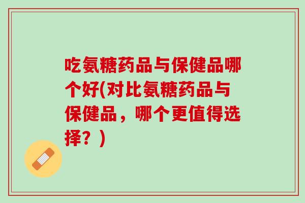 吃氨糖药品与保健品哪个好(对比氨糖药品与保健品，哪个更值得选择？)