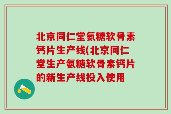 北京同仁堂氨糖软骨素钙片生产线(北京同仁堂生产氨糖软骨素钙片的新生产线投入使用