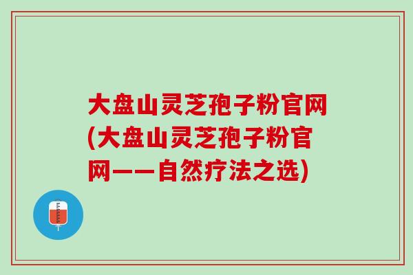 大盘山灵芝孢子粉官网(大盘山灵芝孢子粉官网——自然疗法之选)