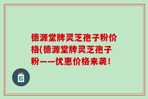 德源堂牌灵芝孢子粉价格(德源堂牌灵芝孢子粉——优惠价格来袭！