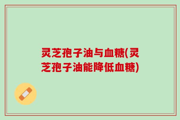 灵芝孢子油与血糖(灵芝孢子油能降低血糖)