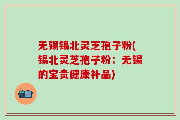 无锡锡北灵芝孢子粉(锡北灵芝孢子粉：无锡的宝贵健康补品)