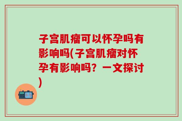 子宫肌瘤可以怀孕吗有影响吗(子宫肌瘤对怀孕有影响吗？一文探讨)