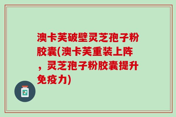 澳卡芙破壁灵芝孢子粉胶囊(澳卡芙重装上阵，灵芝孢子粉胶囊提升免疫力)