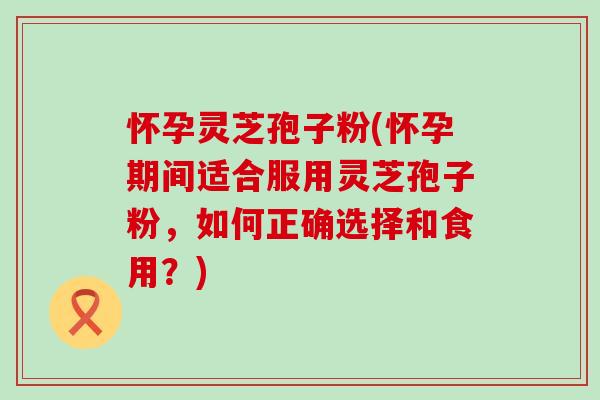 怀孕灵芝孢子粉(怀孕期间适合服用灵芝孢子粉，如何正确选择和食用？)