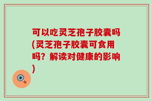 可以吃灵芝孢子胶囊吗(灵芝孢子胶囊可食用吗？解读对健康的影响)