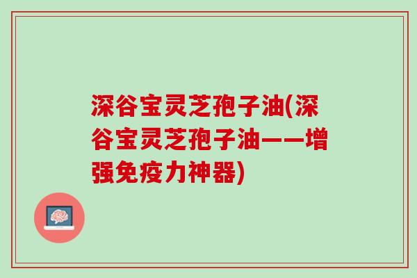 深谷宝灵芝孢子油(深谷宝灵芝孢子油——增强免疫力神器)