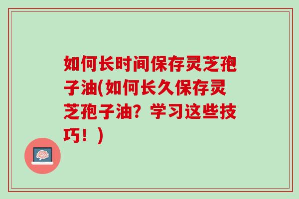 如何长时间保存灵芝孢子油(如何长久保存灵芝孢子油？学习这些技巧！)