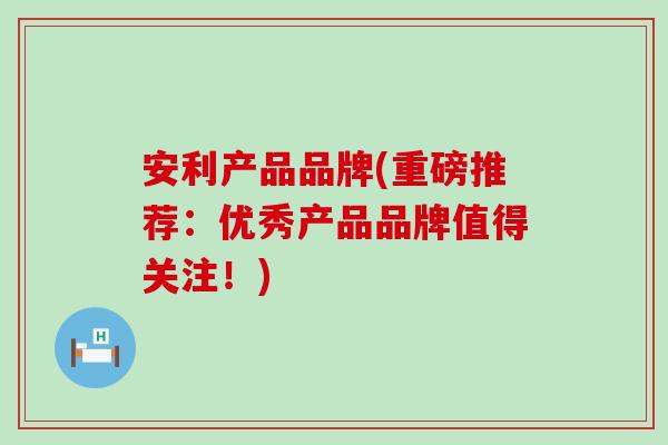 安利产品品牌(重磅推荐：优秀产品品牌值得关注！)