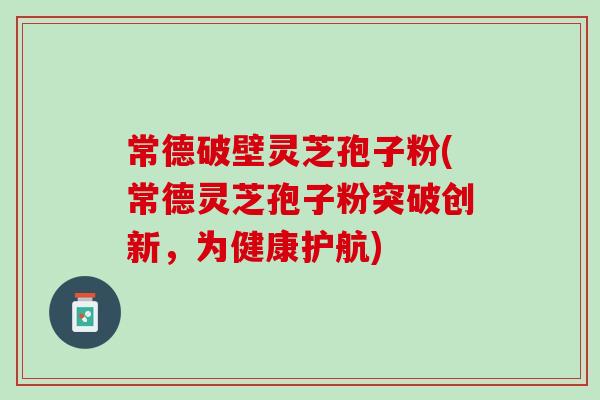 常德破壁灵芝孢子粉(常德灵芝孢子粉突破创新，为健康护航)
